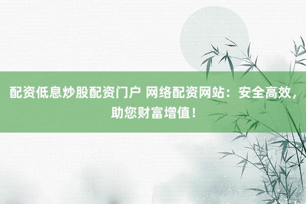 配资低息炒股配资门户 网络配资网站：安全高效，助您财富增值！