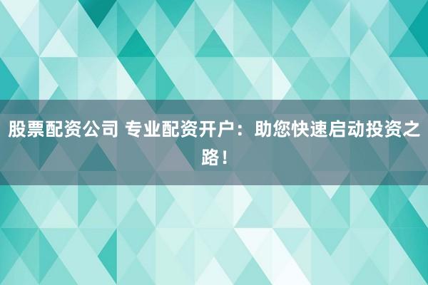 股票配资公司 专业配资开户：助您快速启动投资之路！