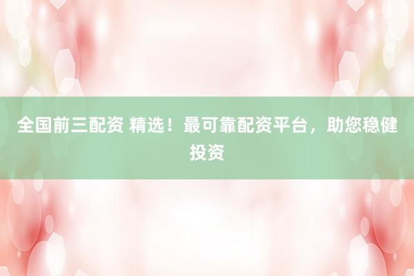 全国前三配资 精选！最可靠配资平台，助您稳健投资