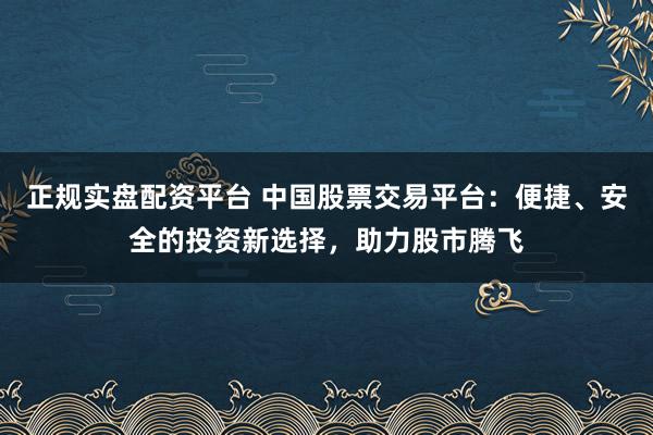 正规实盘配资平台 中国股票交易平台:便捷、安全的投资新选择,助力股市腾飞