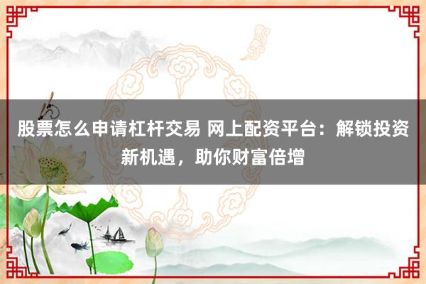 股票怎么申请杠杆交易 网上配资平台：解锁投资新机遇，助你财富倍增