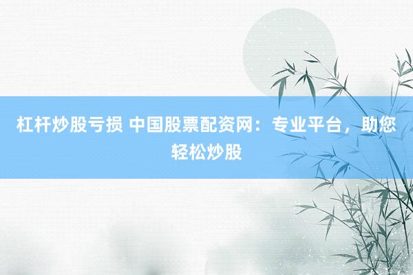 杠杆炒股亏损 中国股票配资网:专业平台,助您轻松炒股