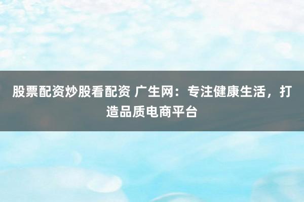 股票配资炒股看配资 广生网：专注健康生活，打造品质电商平台
