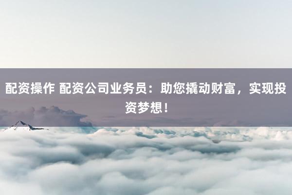 配资操作 配资公司业务员：助您撬动财富，实现投资梦想！