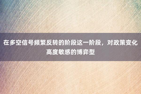 在多空信号频繁反转的阶段这一阶段，对政策变化高度敏感的博弈型