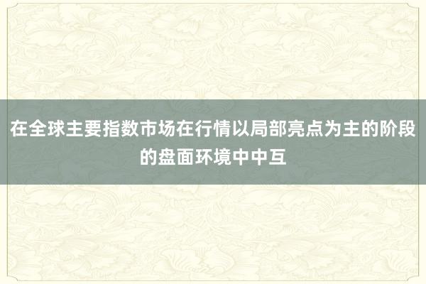 在全球主要指数市场在行情以局部亮点为主的阶段的盘面环境中中互