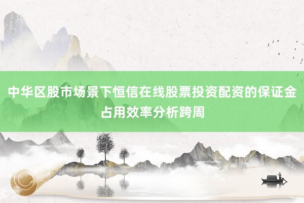 中华区股市场景下恒信在线股票投资配资的保证金占用效率分析跨周