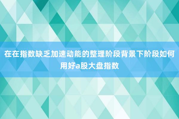 在在指数缺乏加速动能的整理阶段背景下阶段如何用好a股大盘指数