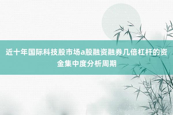 近十年国际科技股市场a股融资融券几倍杠杆的资金集中度分析周期