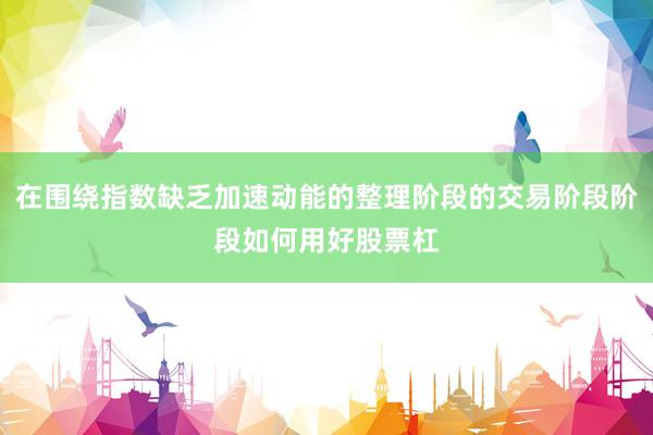 在围绕指数缺乏加速动能的整理阶段的交易阶段阶段如何用好股票杠