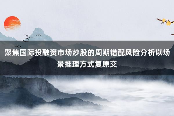 聚焦国际投融资市场炒股的周期错配风险分析以场景推理方式复原交