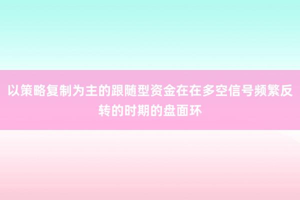 以策略复制为主的跟随型资金在在多空信号频繁反转的时期的盘面环