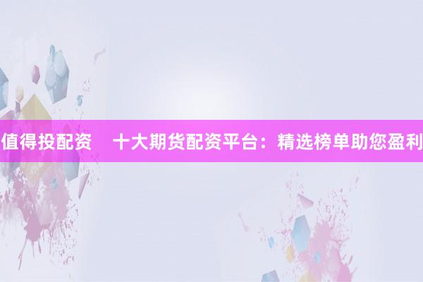 值得投配资    十大期货配资平台：精选榜单助您盈利