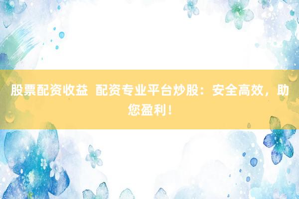 股票配资收益  配资专业平台炒股：安全高效，助您盈利！
