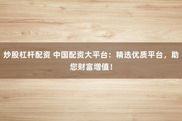 炒股杠杆配资 中国配资大平台：精选优质平台，助您财富增值！