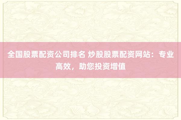 全国股票配资公司排名 炒股股票配资网站：专业高效，助您投资增值