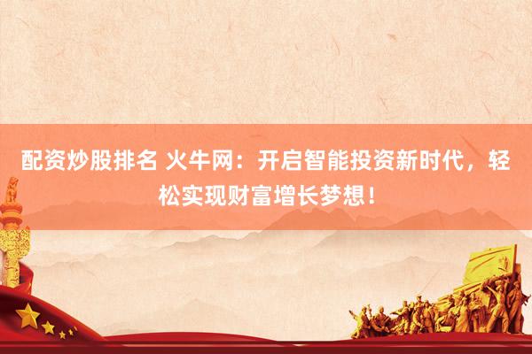 配资炒股排名 火牛网：开启智能投资新时代，轻松实现财富增长梦想！