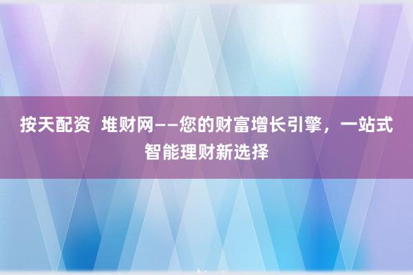 按天配资  堆财网——您的财富增长引擎，一站式智能理财新选择