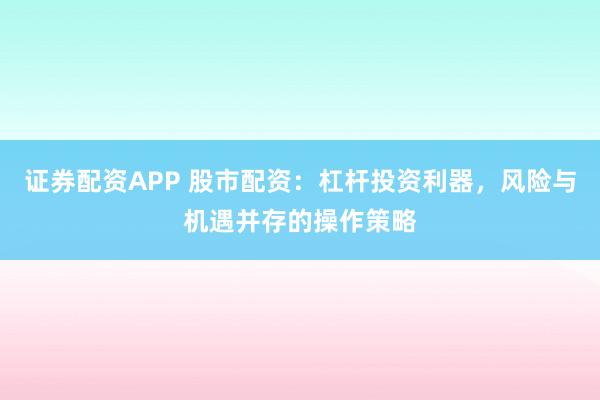 证券配资APP 股市配资：杠杆投资利器，风险与机遇并存的操作策略