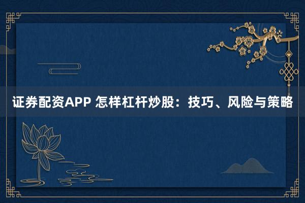 证券配资APP 怎样杠杆炒股：技巧、风险与策略